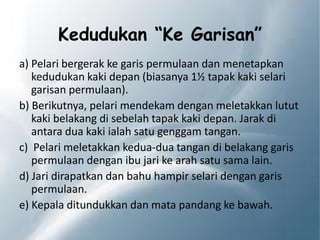 Kedudukan “Ke Garisan”
a) Pelari bergerak ke garis permulaan dan menetapkan
kedudukan kaki depan (biasanya 1½ tapak kaki selari
garisan permulaan).
b) Berikutnya, pelari mendekam dengan meletakkan lutut
kaki belakang di sebelah tapak kaki depan. Jarak di
antara dua kaki ialah satu genggam tangan.
c) Pelari meletakkan kedua-dua tangan di belakang garis
permulaan dengan ibu jari ke arah satu sama lain.
d) Jari dirapatkan dan bahu hampir selari dengan garis
permulaan.
e) Kepala ditundukkan dan mata pandang ke bawah.
 