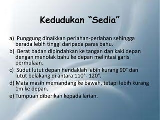Kedudukan “Sedia”
a) Punggung dinaikkan perlahan-perlahan sehingga
berada lebih tinggi daripada paras bahu.
b) Berat badan dipindahkan ke tangan dan kaki depan
dengan menolak bahu ke depan melintasi garis
permulaan.
c) Sudut lutut depan hendaklah lebih kurang 90° dan
lutut belakang di antara 110°- 120°.
d) Mata masih memandang ke bawah, tetapi lebih kurang
1m ke depan.
e) Tumpuan diberikan kepada larian.
 