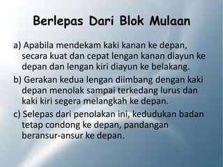 Berlepas Dari Blok Mulaan
a) Apabila mendekam kaki kanan ke depan,
secara kuat dan cepat lengan kanan diayun ke
depan dan lengan kiri diayun ke belakang.
b) Gerakan kedua lengan diimbang dengan kaki
depan menolak sampai terkedang lurus dan
kaki kiri segera melangkah ke depan.
c) Selepas dari penolakan ini, kedudukan badan
tetap condong ke depan, pandangan
beransur-ansur ke depan.
 