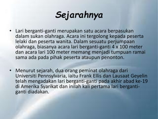 Sejarahnya
• Lari berganti-ganti merupakan satu acara berpasukan
dalam sukan olahraga. Acara ini tergolong kepada peserta
lelaki dan peserta wanita. Dalam sesuatu perjumpaan
olahraga, biasanya acara lari berganti-ganti 4 x 100 meter
dan acara lari 100 meter memang menjadi tumpuan ramai
sama ada pada pihak peserta ataupun penonton.
• Menurut sejarah, dua orang peminat olahraga dari
Universiti Pennsylvaria, iaitu Frank Ellis dan Lausaat Geyelin
telah mengadakan lari berganti-ganti pada akhir abad ke-19
di Amerika Syarikat dan inilah kali pertama lari berganti-
ganti diadakan.
 