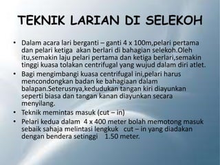 TEKNIK LARIAN DI SELEKOH
• Dalam acara lari berganti – ganti 4 x 100m,pelari pertama
dan pelari ketiga akan berlari di bahagian selekoh.Oleh
itu,semakin laju pelari pertama dan ketiga berlari,semakin
tinggi kuasa tolakan centrifugal yang wujud dalam diri atlet.
• Bagi mengimbangi kuasa centrifugal ini,pelari harus
mencondongkan badan ke bahagiaan dalam
balapan.Seterusnya,kedudukan tangan kiri diayunkan
seperti biasa dan tangan kanan diayunkan secara
menyilang.
• Teknik memintas masuk (cut – in)
• Pelari kedua dalam 4 x 400 meter bolah memotong masuk
sebaik sahaja melintasi lengkuk cut – in yang diadakan
dengan bendera setinggi 1.50 meter.
 