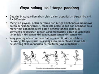 Gaya selang-seli tanpa pandang
• Gaya ini biasanya diamalkan oleh dalam acara larian berganti-ganti
4 x 100 meter.
• Mengikut gaya ini pelari pertama dan ketiga dikehendaki membawa
baton dengan tangan kiri, manakala pelari kedua dan keempat pula
menerima dan membawa baton dengan tangan kanan. Ini
bermakna kedudukan tangan yang memegang baton di sepanjang
larian ialah kiri-kanan-kiri-kanan, atau kanan-kiri-kanan-kiri.
• Yang penting adalah semasa baton, pelari tidak menoleh ke
belakang. Hanya isyarat saja yang akan menentukan sama ada
pelari yang akan menerima baton itu Berjaya atau tidak .
 