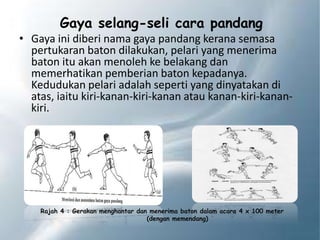 Gaya selang-seli cara pandang
• Gaya ini diberi nama gaya pandang kerana semasa
pertukaran baton dilakukan, pelari yang menerima
baton itu akan menoleh ke belakang dan
memerhatikan pemberian baton kepadanya.
Kedudukan pelari adalah seperti yang dinyatakan di
atas, iaitu kiri-kanan-kiri-kanan atau kanan-kiri-kanan-
kiri.
Rajah 4 : Gerakan menghantar dan menerima baton dalam acara 4 x 100 meter
(dengan memendang)
 