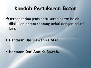 Kaedah Pertukaran Baton
Terdapat dua jenis pertukaran baton boleh
dilakukan antara seorang pelari dengan pelari
lain.
 Hantaran Dari Bawah Ke Atas
 Hantaran Dari Atas Ke Bawah.
 