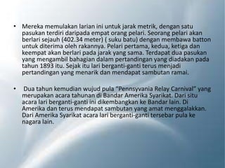 • Mereka memulakan larian ini untuk jarak metrik, dengan satu
pasukan terdiri daripada empat orang pelari. Seorang pelari akan
berlari sejauh (402.34 meter) ( suku batu) dengan membawa batton
untuk diterima oleh rakannya. Pelari pertama, kedua, ketiga dan
keempat akan berlari pada jarak yang sama. Terdapat dua pasukan
yang mengambil bahagian dalam pertandingan yang diadakan pada
tahun 1893 itu. Sejak itu lari berganti-ganti terus menjadi
pertandingan yang menarik dan mendapat sambutan ramai.
• Dua tahun kemudian wujud pula “Pennsyvania Relay Carnival” yang
merupakan acara tahunan di Bandar Amerika Syarikat. Dari situ
acara lari berganti-ganti ini dikembangkan ke Bandar lain. Di
Amerika dan terus mendapat sambutan yang amat menggalakkan.
Dari Amerika Syarikat acara lari berganti-ganti tersebar pula ke
nagara lain.
 