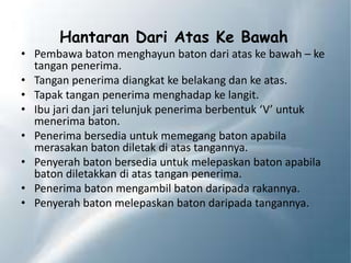 Hantaran Dari Atas Ke Bawah
• Pembawa baton menghayun baton dari atas ke bawah – ke
tangan penerima.
• Tangan penerima diangkat ke belakang dan ke atas.
• Tapak tangan penerima menghadap ke langit.
• Ibu jari dan jari telunjuk penerima berbentuk ‘V’ untuk
menerima baton.
• Penerima bersedia untuk memegang baton apabila
merasakan baton diletak di atas tangannya.
• Penyerah baton bersedia untuk melepaskan baton apabila
baton diletakkan di atas tangan penerima.
• Penerima baton mengambil baton daripada rakannya.
• Penyerah baton melepaskan baton daripada tangannya.
 