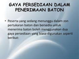 GAYA PERSEDIAAN DALAM
PENERIMAAN BATON
• Peserta yang sedang menunggu dalam zon
pertukaran baton dan bersedia untuk
menerima baton boleh menggunakan dua
gaya persediaan yang biasa digunakan seperti
berikut:
 