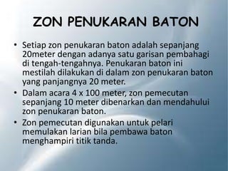 ZON PENUKARAN BATON
• Setiap zon penukaran baton adalah sepanjang
20meter dengan adanya satu garisan pembahagi
di tengah-tengahnya. Penukaran baton ini
mestilah dilakukan di dalam zon penukaran baton
yang panjangnya 20 meter.
• Dalam acara 4 x 100 meter, zon pemecutan
sepanjang 10 meter dibenarkan dan mendahului
zon penukaran baton.
• Zon pemecutan digunakan untuk pelari
memulakan larian bila pembawa baton
menghampiri titik tanda.
 
