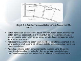 Rajah 5 : Zon Pertukaran Baton untuk Acara 4 x 100
meter.
• Baton hendaklah diserahkan di dalam zon penukaran baton. Penyerahan
baton bermula sebaik sahaja ia menyentuh pelari yang menerima dan
selesai apabila baton telah benar-benar berada dalam genggaman pelari
yang menerima baton.
• Kebiasaannya, penerima baton akan membuat satu tandaan (check mark)
yang jaraknya lebih kurang 15-18 tapak kaki ke belakang garisan mula zon
penukaran baton.
• Apabila pembawa baton berlari sampai ke tandaan yang dibuat itu,
penerima baton akan terus berlari dan menunggu isyarat daripada
pembawa baton untuk menerima baton dalam zon penukaran baton.
 