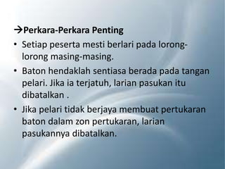 Perkara-Perkara Penting
• Setiap peserta mesti berlari pada lorong-
lorong masing-masing.
• Baton hendaklah sentiasa berada pada tangan
pelari. Jika ia terjatuh, larian pasukan itu
dibatalkan .
• Jika pelari tidak berjaya membuat pertukaran
baton dalam zon pertukaran, larian
pasukannya dibatalkan.
 
