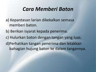 Cara Memberi Baton
a) Kepantasan larian dikekalkan semasa
memberi baton.
b) Berikan isyarat kepada penerima.
c) Hulurkan baton dengan tangan yang luas.
d)Perhatikan tangan penerima dan letakkan
bahagian hujung baton ke dalam tangannya.
 