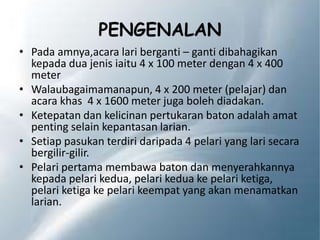 PENGENALAN
• Pada amnya,acara lari berganti – ganti dibahagikan
kepada dua jenis iaitu 4 x 100 meter dengan 4 x 400
meter
• Walaubagaimamanapun, 4 x 200 meter (pelajar) dan
acara khas 4 x 1600 meter juga boleh diadakan.
• Ketepatan dan kelicinan pertukaran baton adalah amat
penting selain kepantasan larian.
• Setiap pasukan terdiri daripada 4 pelari yang lari secara
bergilir-gilir.
• Pelari pertama membawa baton dan menyerahkannya
kepada pelari kedua, pelari kedua ke pelari ketiga,
pelari ketiga ke pelari keempat yang akan menamatkan
larian.
 