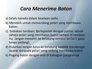 Cara Menerima Baton
a) Selalu berada dalam keadaan sedia.
b) Menoleh untuk memandang pelari yang membawa
baton.
c) Sediakan tandaan. Berlepaslah dengan pantas sebaik
sahaja pelari yang membawa baton sampai di tandaan
itu. Jangan menoleh ke belakang semasa berlari ( gaya
tanpa padang).
d) Hulurkan tangan lurus ke belakang apabila mendengar
isyarat daripada pelari yang sedang membawa baton.
e) Pegang baton dengan erat di bahagian pangkalnya.
 