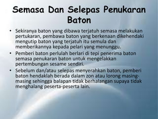 Semasa Dan Selepas Penukaran
Baton
• Sekiranya baton yang dibawa terjatuh semasa melakukan
pertukaran, pembawa baton yang berkenaan dikehendaki
mengutip baton yang terjatuh itu semula dan
memberikannya kepada pelari yang menunggu.
• Pemberi baton perlulah berlari di tepi penerima baton
semasa penukaran baton untuk mengelakkan
pertembungan sesame sendiri.
• Sebelum dan/atau selepas menyerahkan baton, pemberi
baton hendaklah berada dalam zon atau lorong masing-
masing sehingga balapan tidak berhalangan supaya tidak
menghalang peserta-peserta lain.
 