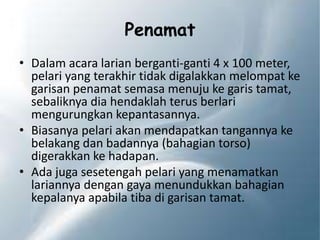 Penamat
• Dalam acara larian berganti-ganti 4 x 100 meter,
pelari yang terakhir tidak digalakkan melompat ke
garisan penamat semasa menuju ke garis tamat,
sebaliknya dia hendaklah terus berlari
mengurungkan kepantasannya.
• Biasanya pelari akan mendapatkan tangannya ke
belakang dan badannya (bahagian torso)
digerakkan ke hadapan.
• Ada juga sesetengah pelari yang menamatkan
lariannya dengan gaya menundukkan bahagian
kepalanya apabila tiba di garisan tamat.
 