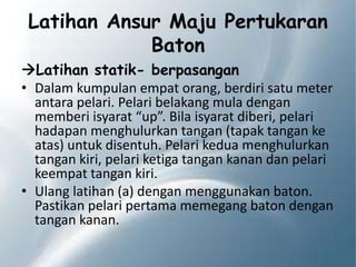 Latihan Ansur Maju Pertukaran
Baton
Latihan statik- berpasangan
• Dalam kumpulan empat orang, berdiri satu meter
antara pelari. Pelari belakang mula dengan
memberi isyarat “up”. Bila isyarat diberi, pelari
hadapan menghulurkan tangan (tapak tangan ke
atas) untuk disentuh. Pelari kedua menghulurkan
tangan kiri, pelari ketiga tangan kanan dan pelari
keempat tangan kiri.
• Ulang latihan (a) dengan menggunakan baton.
Pastikan pelari pertama memegang baton dengan
tangan kanan.
 