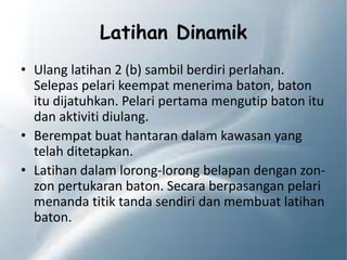 Latihan Dinamik
• Ulang latihan 2 (b) sambil berdiri perlahan.
Selepas pelari keempat menerima baton, baton
itu dijatuhkan. Pelari pertama mengutip baton itu
dan aktiviti diulang.
• Berempat buat hantaran dalam kawasan yang
telah ditetapkan.
• Latihan dalam lorong-lorong belapan dengan zon-
zon pertukaran baton. Secara berpasangan pelari
menanda titik tanda sendiri dan membuat latihan
baton.
 