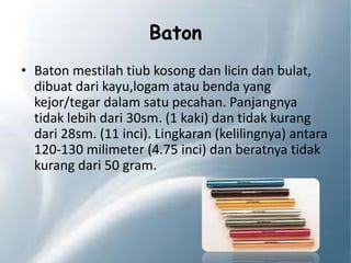 Baton
• Baton mestilah tiub kosong dan licin dan bulat,
dibuat dari kayu,logam atau benda yang
kejor/tegar dalam satu pecahan. Panjangnya
tidak lebih dari 30sm. (1 kaki) dan tidak kurang
dari 28sm. (11 inci). Lingkaran (kelilingnya) antara
120-130 milimeter (4.75 inci) dan beratnya tidak
kurang dari 50 gram.
 