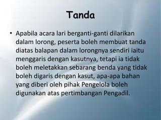 Tanda
• Apabila acara lari berganti-ganti dilarikan
dalam lorong, peserta boleh membuat tanda
diatas balapan dalam lorongnya sendiri iaitu
menggaris dengan kasutnya, tetapi ia tidak
boleh meletakkan sebarang benda yang tidak
boleh digaris dengan kasut, apa-apa bahan
yang diberi oleh pihak Pengelola boleh
digunakan atas pertimbangan Pengadil.
 