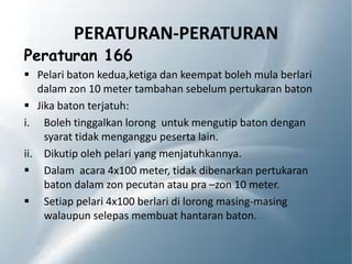 PERATURAN-PERATURAN
Peraturan 166
 Pelari baton kedua,ketiga dan keempat boleh mula berlari
dalam zon 10 meter tambahan sebelum pertukaran baton
 Jika baton terjatuh:
i. Boleh tinggalkan lorong untuk mengutip baton dengan
syarat tidak menganggu peserta lain.
ii. Dikutip oleh pelari yang menjatuhkannya.
 Dalam acara 4x100 meter, tidak dibenarkan pertukaran
baton dalam zon pecutan atau pra –zon 10 meter.
 Setiap pelari 4x100 berlari di lorong masing-masing
walaupun selepas membuat hantaran baton.
 