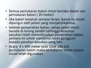 • Semua pertukaran baton mesti berlaku dalam zon
pertukaran baton ( 20 meter)
• Jika baton terjatuh semasa larian, baton itu mesti
dipungut oleh pelari yang menjatuhkannya.
• Setelah penyerahan baton, setiap pelari mesti
barada di lorong sendiri sehingga kesemua
pasukan telah menyelesaikan penyerahan baton,
perkara ini untuk menjamin tiada gangguan
kepada pasukan-pasukan yang lain.
• Acara 4 x 400 meter pula tidak ada zon
pertukaran baton maka pertukaran baton secara
visual telah digunakan.
 