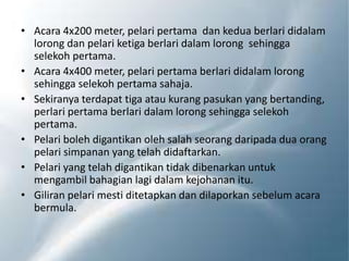 • Acara 4x200 meter, pelari pertama dan kedua berlari didalam
lorong dan pelari ketiga berlari dalam lorong sehingga
selekoh pertama.
• Acara 4x400 meter, pelari pertama berlari didalam lorong
sehingga selekoh pertama sahaja.
• Sekiranya terdapat tiga atau kurang pasukan yang bertanding,
perlari pertama berlari dalam lorong sehingga selekoh
pertama.
• Pelari boleh digantikan oleh salah seorang daripada dua orang
pelari simpanan yang telah didaftarkan.
• Pelari yang telah digantikan tidak dibenarkan untuk
mengambil bahagian lagi dalam kejohanan itu.
• Giliran pelari mesti ditetapkan dan dilaporkan sebelum acara
bermula.
 