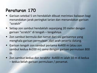 Peraturan 170
 Garisan setebal 5 sm hendaklah dibuat merintasi balapan bagi
menandakan jarak peringkat larian dan menandakan garisan
“scratch”
 Setiap zon sambut hendaklah sepanjang 20 meter dengan
garisan “scratch” di tengah – tengahnya.
 Zon sambut bermula dan tamat dari sisi garisannya yang
menghala garisan permulaan ,dari arah peserta datang.
 Garisan tengah zon sambut pertama 4x400 m (atau zon
sambut kedua 4x200 m) sama dengan garisan permulaan 800
m.
 Zon sambut kedua dan terakhir 4x400 m ialah 10 m di kedua
– kedua belah garisan permulaan / penamat.
 