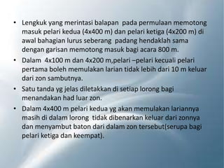 • Lengkuk yang merintasi balapan pada permulaan memotong
masuk pelari kedua (4x400 m) dan pelari ketiga (4x200 m) di
awal bahagian lurus seberang padang hendaklah sama
dengan garisan memotong masuk bagi acara 800 m.
• Dalam 4x100 m dan 4x200 m,pelari –pelari kecuali pelari
pertama boleh memulakan larian tidak lebih dari 10 m keluar
dari zon sambutnya.
• Satu tanda yg jelas diletakkan di setiap lorong bagi
menandakan had luar zon.
• Dalam 4x400 m pelari kedua yg akan memulakan lariannya
masih di dalam lorong tidak dibenarkan keluar dari zonnya
dan menyambut baton dari dalam zon tersebut(serupa bagi
pelari ketiga dan keempat).
 