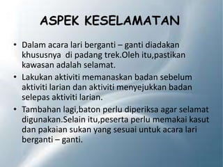 ASPEK KESELAMATAN
• Dalam acara lari berganti – ganti diadakan
khususnya di padang trek.Oleh itu,pastikan
kawasan adalah selamat.
• Lakukan aktiviti memanaskan badan sebelum
aktiviti larian dan aktiviti menyejukkan badan
selepas aktiviti larian.
• Tambahan lagi,baton perlu diperiksa agar selamat
digunakan.Selain itu,peserta perlu memakai kasut
dan pakaian sukan yang sesuai untuk acara lari
berganti – ganti.
 