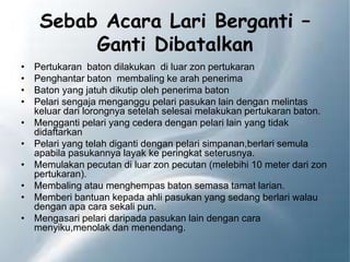 Sebab Acara Lari Berganti –
Ganti Dibatalkan
• Pertukaran baton dilakukan di luar zon pertukaran
• Penghantar baton membaling ke arah penerima
• Baton yang jatuh dikutip oleh penerima baton
• Pelari sengaja menganggu pelari pasukan lain dengan melintas
keluar dari lorongnya setelah selesai melakukan pertukaran baton.
• Mengganti pelari yang cedera dengan pelari lain yang tidak
didaftarkan
• Pelari yang telah diganti dengan pelari simpanan,berlari semula
apabila pasukannya layak ke peringkat seterusnya.
• Memulakan pecutan di luar zon pecutan (melebihi 10 meter dari zon
pertukaran).
• Membaling atau menghempas baton semasa tamat larian.
• Memberi bantuan kepada ahli pasukan yang sedang berlari walau
dengan apa cara sekali pun.
• Mengasari pelari daripada pasukan lain dengan cara
menyiku,menolak dan menendang.
 