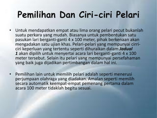 Pemilihan Dan Ciri-ciri Pelari
• Untuk mendapatkan empat atau lima orang pelari pecut bukanlah
suatu perkara yang mudah. Biasanya untuk pembentukan satu
pasukan lari berganti-ganti 4 x 100 meter, pihak berkenaan akan
mengadakan satu ujian khas. Pelari-pelari yang mempunyai cirri-
ciri keperluan yang tertentu seperti dihuraikan dalam Jadual
1 akan dipilih untuk menyertai acara lari berganti-ganti 4 x 100
meter tersebut. Selain itu pelari yang mempunyai persefahaman
yang baik juga dijadikan pertimbangan dalam hal ini.
• Pemilihan lain untuk memilih pelari adalah seperti menerusi
perjumpaan olahraga yang diadakan. Amalan seperti memilih
secara automatik keempat-empat pemenang pertama dalam
acara 100 meter tidaklah begitu sesuai.
 
