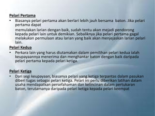 Pelari Pertama
• Biasanya pelari pertama akan berlari lebih jauh bersama baton. Jika pelari
pertama dapat
memulakan larian dengan baik, sudah tentu akan mejadi pendorong
kepada pelari lain untuk demikian. Sebaliknya jika pelari pertama gagal
melakukan permulaan atau larian yang baik akan menjejaskan larian pelari
lain.
Pelari Kedua
• Perkara lain yang harus diutamakan dalam pemilihan pelari kedua ialah
keupayaannya menerima dan menghantar baton dengan baik daripada
pelari pertama kepada pelari ketiga.
Pelari Ketiga
• Dari segi keupayaan, biasanya pelari yang ketiga terpantas dalam pasukan
diberi tugas sebagai pelari ketiga. Pelari ini perlu diberikan latihan dalam
usaha mendapatkan persefahaman dan kelincinan dalam pertukaran
baton, terutamanya daripada pelari ketiga kepada pelari keempat
 