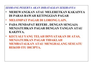 SEORANG PESERTA AKAN DIBATALKAN SEKIRANYA
• MEREWANGKAN ATAU MELERETKAN KAKAINYA
DI PARAS BAWAH KETINGGIAN PAGAR
• MELOMPAT PAGAR DI LORONG LAIN.
• PADA PENDAPAT REFERI , DENGAN SENGAJA
MENJATUHKAN PAGAR DENGAN TANGAN ATAU
KAKINYA.
• KECUALI YANG TELAH DINYATAKAN DI ATAS,
MENJATUHKAN PAGAR TIDAKLAH
MEMBATALKAN ATAU MENGHALANG SESUATU
REKOD ITU DICIPTA.
 