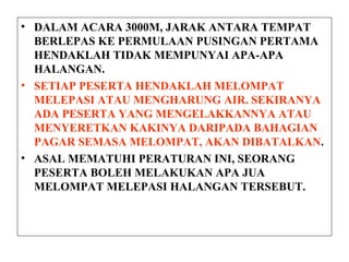 • DALAM ACARA 3000M, JARAK ANTARA TEMPAT
BERLEPAS KE PERMULAAN PUSINGAN PERTAMA
HENDAKLAH TIDAK MEMPUNYAI APA-APA
HALANGAN.
• SETIAP PESERTA HENDAKLAH MELOMPAT
MELEPASI ATAU MENGHARUNG AIR. SEKIRANYA
ADA PESERTA YANG MENGELAKKANNYA ATAU
MENYERETKAN KAKINYA DARIPADA BAHAGIAN
PAGAR SEMASA MELOMPAT, AKAN DIBATALKAN.
• ASAL MEMATUHI PERATURAN INI, SEORANG
PESERTA BOLEH MELAKUKAN APA JUA
MELOMPAT MELEPASI HALANGAN TERSEBUT.
 