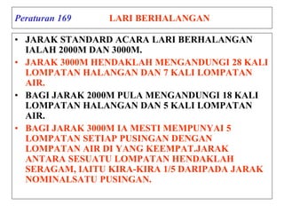 Peraturan 169 LARI BERHALANGAN
• JARAK STANDARD ACARA LARI BERHALANGAN
IALAH 2000M DAN 3000M.
• JARAK 3000M HENDAKLAH MENGANDUNGI 28 KALI
LOMPATAN HALANGAN DAN 7 KALI LOMPATAN
AIR.
• BAGI JARAK 2000M PULA MENGANDUNGI 18 KALI
LOMPATAN HALANGAN DAN 5 KALI LOMPATAN
AIR.
• BAGI JARAK 3000M IA MESTI MEMPUNYAI 5
LOMPATAN SETIAP PUSINGAN DENGAN
LOMPATAN AIR DI YANG KEEMPAT.JARAK
ANTARA SESUATU LOMPATAN HENDAKLAH
SERAGAM, IAITU KIRA-KIRA 1/5 DARIPADA JARAK
NOMINALSATU PUSINGAN.
 