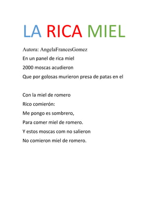 LA RICA MIEL
Autora: AngelaFrancesGomez
En un panel de rica miel
2000 moscas acudieron
Que por golosas murieron presa de patas en el
Con la miel de romero
Rico comierón:
Me pongo es sombrero,
Para comer miel de romero.
Y estos moscas com no salieron
No comieron miel de romero.