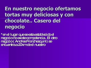 En nuestro negocio ofertamos tortas muy deliciosas y con chocolate.. Casero del negocio *en el lugar que se esta establecido el negocio no existe competencia.. El otro negocio ( Andrea Franchesquini) se encuentra a 20km de el nuestro 