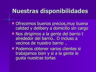 Nuestras disponibilidades Ofrecemos buenos precios,muy buena calidad y delibery a domicilio sin cargo Nos dirigimos a la gente del barrio t alrededor del barrio.. O incluso a vecinos de nuestro barrio .. Podemos obtener varios clientes si trabajamos bien y si a la gente le gusta nuestras tortas 
