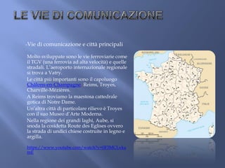 -Vie di comunicazione e città principali
Molto sviluppate sono le vie ferroviarie come
il TGV (una ferrovia ad alta velocità) e quelle
stradali. L’aeroporto internazionale regionale
si trova a Vatry.
Le città più importanti sono il capoluogo
Châlons-en-Champagne, Reims, Troyes,
Charville-Mézières.
A Reims troviamo la maestosa cattedrale
gotica di Notre Dame.
Un’altra città di particolare rilievo è Troyes
con il suo Museo d’Arte Moderna.
Nella regione dei grandi laghi, Aube, si
snoda la cosidetta Route des Eglises ovvero
la strada di undici chiese costruite in legno e
argilla.
https://www.youtube.com/watch?v=0F3MCLvka
mE
 