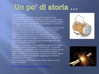 - Un po’ di storia…
Lo Champagne lo conoscevano già nel medioevo, lo
producevano quasi esclusivamente i monaci e veniva usato
per il vino da messa, era un vino fermo. Nel 1600 tra guerre e
saccheggi i monaci abbandonarono le abbazie e i conventi e
da lì iniziò l’abbandono delle vigne.
Ad Epernay nell’abbazia di Hautuillers attorno al 1670 arrivò
un giovane frate benedettino Dom Pierre Pèrignon con
l’incarico di tesoriere. Egli vedendo le vigne in totale
abbandono si mise al lavoro per metterle in produzione.
Vista la sua passione, il vino divenne il lavoro principale e
iniziò a selezionare le migliori uve per il vino “Pinot Noir”.
Capì che la spuma era dovuta a una rifermentazione, da lì
iniziò a perfezionare il vino.
L’Abate ha avuto molti meriti: quelli di focalizzare il vitigno
più adatto per lo Champagne, il “Pinot Noir”, di usare la
tecnica dell’assemblaggio e di usare i tappi di sughero tenuti
saldi da una gabbietta metallica sostituendoli ai tappi di
legno usati fino a quel momento. In punto di morte confessò
il suo segreto per lo Champagne, aggiungere zucchero e
miscela di liquori al vino.
Aziende nate nel XVIII secolo sono ancora attive e la loro
fama è mondiale.
https://www.youtube.com/watch?v=0F3MCLvkamE
 