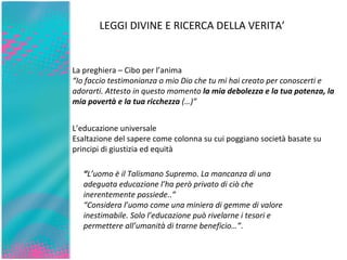 La preghiera – Cibo per l’anima “ Io faccio testimonianza o mio Dio che tu mi hai creato per conoscerti e adorarti. Attesto in questo momento  la mia debolezza e la tua potenza, la mia povertà e la tua ricchezza  (…)”  L’educazione universale Esaltazione del sapere come colonna su cui poggiano società basate su principi di giustizia ed equità  LEGGI DIVINE E RICERCA DELLA VERITA’ “ L’uomo è il Talismano Supremo. La mancanza di una adeguata educazione l’ha però privato di ciò che inerentemente possiede..”  “ Considera l’uomo come una miniera di gemme di valore inestimabile. Solo l’educazione può rivelarne i tesori e permettere all’umanità di trarne beneficio…” . 