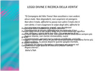 “ O Compagno del Mio Trono! Non ascoltare e non vedere alcun male. Non degradarti, non sospirare né piangere. Non dire il male, affinché tu possa non udire il male che ti vien detto. E non esagerare le colpe degli altri, affinché le tue possano non apparire grandi; non desiderare l’avvilimento di alcuno, affinché non sia palesato il tuo. Vivi, dunque, i giorni della tua vita, che sono meno di un fugace istante, con mente immacolata, cuore incontaminato, pensieri puri e natura santificata, cosicché, libero e felice,  tu possa deporre questa spoglia mortale, rifugiarti nel mistico Paradiso e dimorare per sempre nel Regno eterno”. Baha’u’llah Proibizione della maldicenza e della calunnia   Parlare degli errori e dei difetti degli altri in loro assenza, significa marchiare queste persone a vita: così questi difetti diventano sempre più  grandi. I maggiori nemici dell’unità: le parole sono pericolose e possono ferire più di spade fendenti. Concentratevi sulle qualità di ciascuno (Abdu’l’Baha).   LEGGI DIVINE E RICERCA DELLA VERITA’ 