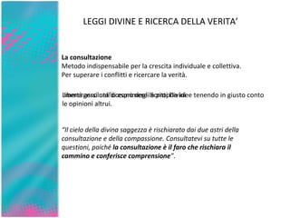 “ Il cielo della divina saggezza è rischiarato dai due astri della consultazione e della compassione. Consultatevi su tutte le questioni, poiché  la consultazione è il faro che rischiara il cammino e conferisce comprensione ”. La consultazione Metodo indispensabile per la crescita individuale e collettiva.  Per superare i conflitti e ricercare la verità. Libertà assoluta di esprimere le proprie idee tenendo in giusto conto le opinioni altrui. LEGGI DIVINE E RICERCA DELLA VERITA’ Immergersi nell’oceano degli Scritti Divini 