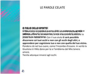 LE PAROLE CELATE O FIGLIO DELLO SPIRITO! Il Mio primo consiglio è questo: Abbi un  cuore puro, gentile e radioso , affinché la tua possa essere una sovranità antica, imperitura,   sempiterna. O FIGLIO DELLO SPIRITO! Ai Miei occhi la più diletta di tutte le cose è la Giustizia; non allontanartene se desideri Me, e non trascurarla acciocché Io possa aver fiducia in te. Con il suo aiuto  ti sarà possibile discernere coi tuoi occhi e non con gli occhi degli altri, e apprendere per cognizione tua e non con quella del tuo vicino.  Pondera   ciò nel tuo cuore, come t’incombe d’essere. In verità la Giustizia   è il Mio dono per te e l’emblema del Mio tenero amore. Tienila adunque innanzi agli occhi. 