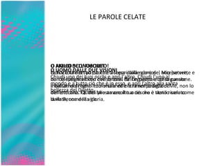 LE PAROLE CELATE O FIGLIO DELL’AMORE! Non v’è che un passo che ti separi dalle gloriose, eccelse vette   e dal celestiale albero dell’amore. Fa’ un passo e col seguente   inoltrati nel regno immortale ed entra nel padiglione   dell’eternità. Quindi presta ascolto a ciò che è stato rivelato   dalla Penna della gloria . O AMICO SCONOSCIUTO! La fiaccola del tuo cuore è accesa dalla mano del Mio potere,   non la spegnere con i venti ostili dell’egoismo e della passione. Il balsamo di tutti i tuoi malanni è la rimembranza di Me, non   lo dimenticare. Fa’ del Mio amore il tuo tesoro e tienilo caro   come la vista, come la vita. O UOMO DALLE DUE VISIONI Chiudi uno dei tuoi occhi e apri l’altro. Chiudi l’uno al mondo   e a tutto ciò che è in esso, e apri l’altro alla santa bellezza del   Diletto. 