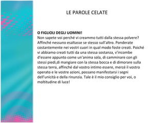 LE PAROLE CELATE O FIGLIOLI DEGLI UOMINI! Non sapete voi perché vi creammo tutti dalla stessa polvere? Affinché nessuno esaltasse se stesso sull’altro. Ponderate costantemente   nei vostri cuori in qual modo foste creati. Poiché vi   abbiamo creati tutti da una stessa sostanza, v’incombe d’essere   appunto come un’anima sola, di camminare con gli stessi piedi,di mangiare con la stessa bocca e di dimorare sulla stessa terra,   affinché dal vostro intimo essere, mercé il vostro operato e le   vostre azioni, possano manifestarsi i segni dell’unicità e della   rinunzia. Tale è il mio consiglio per voi, o moltitudine di luce! 