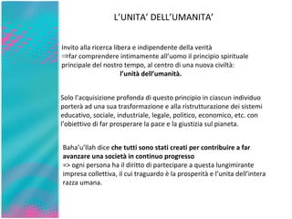 L’UNITA’ DELL’UMANITA’ Invito alla ricerca libera e indipendente della verità  far comprendere intimamente all’uomo il principio spirituale principale del nostro tempo, al centro di una nuova civiltà:  l’unità dell’umanità.  Solo l’acquisizione profonda di questo principio in ciascun individuo porterà ad una sua trasformazione e alla ristrutturazione dei sistemi educativo, sociale, industriale, legale, politico, economico, etc. con l’obiettivo di far prosperare la pace e la giustizia sul pianeta.  Baha’u’llah dice  che tutti sono stati creati per contribuire a far avanzare una società in continuo progresso   => ogni persona ha il diritto di partecipare a questa lungimirante impresa collettiva, il cui traguardo è la prosperità e l’unita dell’intera razza umana. 