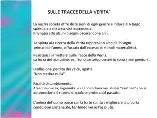 SULLE TRACCE DELLA VERITA’ La nostra società offre distrazioni di ogni genere e induce al letargo spirituale e alla passività esistenziale.  Privilegia solo alcuni bisogni, oscurandone altri. La spinta alla ricerca della Verità rappresenta uno dei bisogni primari dell’uomo, offuscato dall’eccesso di stimoli materialistici. L’anima dell’uomo nasce con la forte spinta a migliorare la propria condizione esistenziale, tendendo verso l’assoluto. Resistenza al mettersi sulle tracce della Verità.  La forza dell’abitudine: es. “Sono cattolico perché lo sono i miei genitori”.  Disillusione, perdita dei valori, apatia. “ Non credo a nulla”. Facilità di cambiamento. Arrendevolezza, ingenuità: ci si abbandona a qualsiasi “santone” che si autoproclama il ritorno di qualche profeta del passato. 