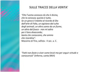 SULLE TRACCE DELLA VERITA’ “ Che l’uomo conosca ciò che è divino, che lo conosca; questo è tutto. Se un greco è indotto al ricordo di Dio dall’arte di Fidia, un egiziano dal culto degli animali, un altro uomo da un fiume, un altro dal fuoco - non mi adiro per il loro disaccordo; basta che conoscano, che amino che ricordino”. Massimo di Tiro, sofista - II sec. a. C. “ Fatti non foste a viver come bruti ma per seguir virtude e canoscenza ” (Inferno, canto XXVI) 