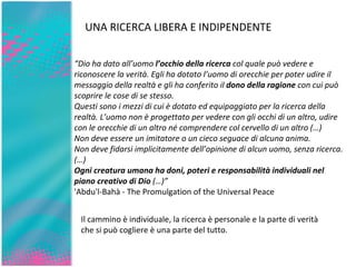 UNA RICERCA LIBERA E INDIPENDENTE “ Dio ha dato all’uomo  l’occhio della ricerca  col quale può vedere e riconoscere la verità. Egli ha dotato l’uomo di orecchie per poter udire il messaggio della realtà e gli ha conferito il  dono della ragione  con cui può scoprire le cose di se stesso. Questi sono i mezzi di cui è dotato ed equipaggiato per la ricerca della realtà. L’uomo non è progettato per vedere con gli occhi di un altro, udire con le orecchie di un altro né comprendere col cervello di un altro (…) Non deve essere un imitatore o un cieco seguace di alcuna anima. Non deve fidarsi implicitamente dell’opinione di alcun uomo, senza ricerca.  (…)  Ogni creatura umana ha doni, poteri e responsabilità individuali nel piano creativo di Dio  (…)” 'Abdu'l-Bahà - The Promulgation of the Universal Peace  Il cammino è individuale, la ricerca è personale e la parte di verità che si può cogliere è una parte del tutto. 